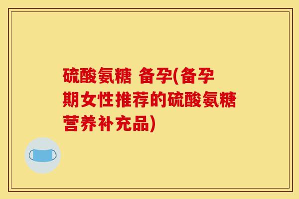 硫酸氨糖 备孕(备孕期女性推荐的硫酸氨糖营养补充品)