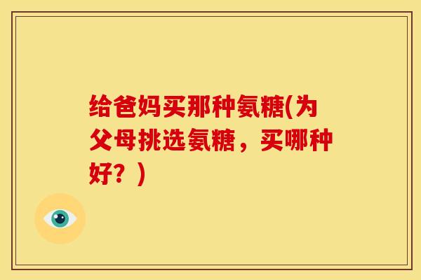 给爸妈买那种氨糖(为父母挑选氨糖，买哪种好？)