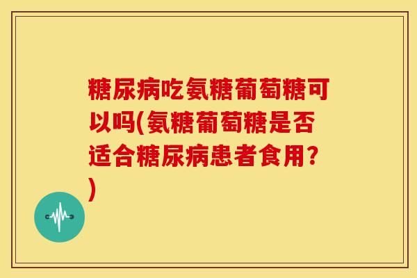 糖尿病吃氨糖葡萄糖可以吗(氨糖葡萄糖是否适合糖尿病患者食用？)
