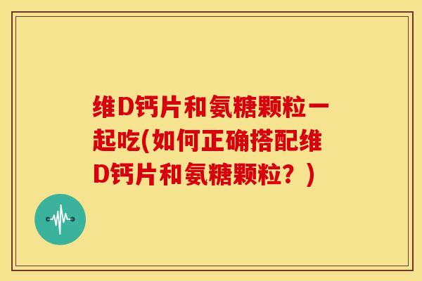 维D钙片和氨糖颗粒一起吃(如何正确搭配维D钙片和氨糖颗粒？)