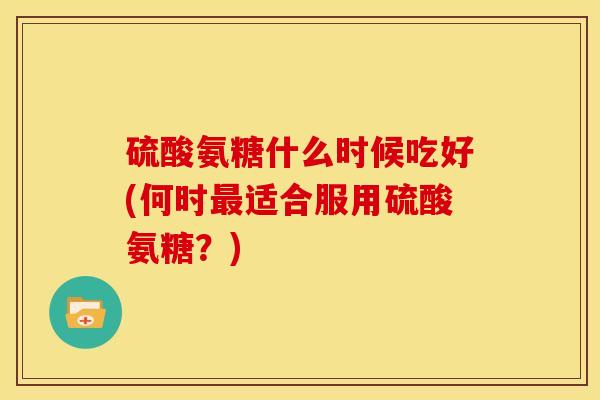 硫酸氨糖什么时候吃好(何时最适合服用硫酸氨糖？)