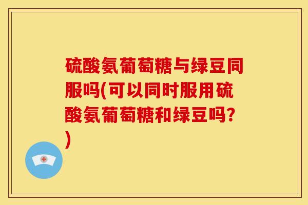硫酸氨葡萄糖与绿豆同服吗(可以同时服用硫酸氨葡萄糖和绿豆吗？)