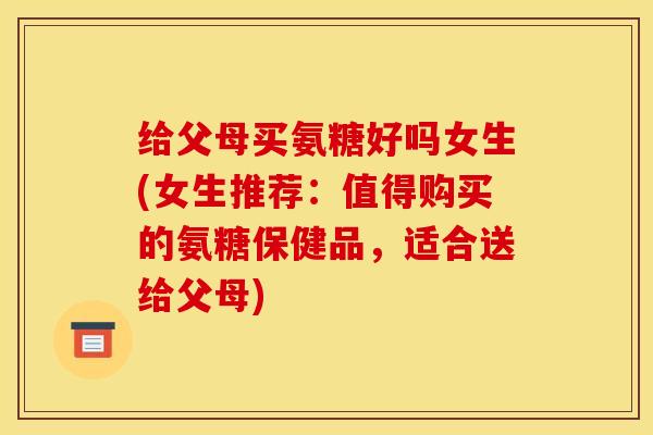 给父母买氨糖好吗女生(女生推荐：值得购买的氨糖保健品，适合送给父母)