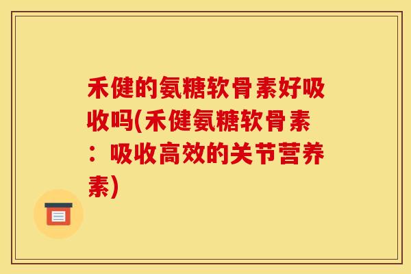 禾健的氨糖软骨素好吸收吗(禾健氨糖软骨素：吸收高效的关节营养素)
