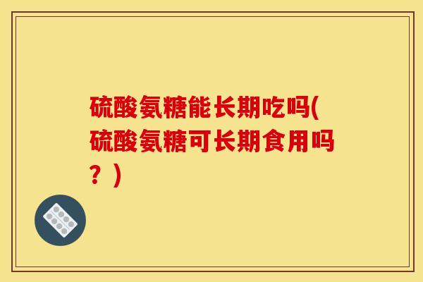 硫酸氨糖能长期吃吗(硫酸氨糖可长期食用吗？)