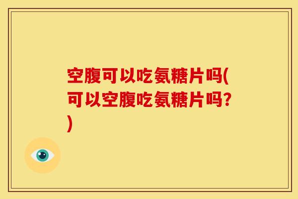 空腹可以吃氨糖片吗(可以空腹吃氨糖片吗？)