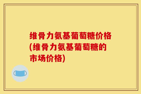 维骨力氨基葡萄糖价格(维骨力氨基葡萄糖的市场价格)