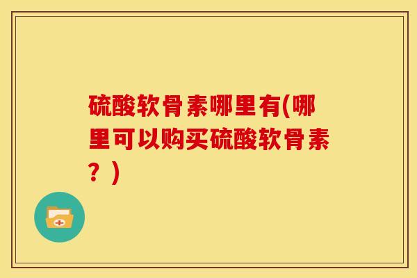 硫酸软骨素哪里有(哪里可以购买硫酸软骨素？)-第1张图片-关节骑士