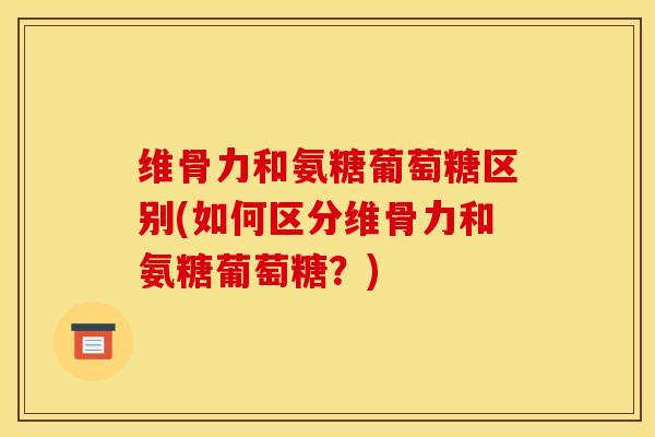 维骨力和氨糖葡萄糖区别(如何区分维骨力和氨糖葡萄糖？)