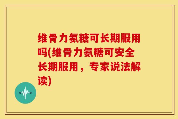 维骨力氨糖可长期服用吗(维骨力氨糖可安全长期服用，专家说法解读)