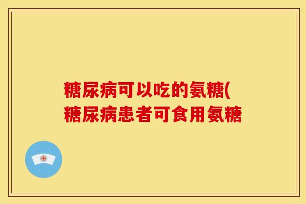 糖尿病可以吃的氨糖(糖尿病患者可食用氨糖
