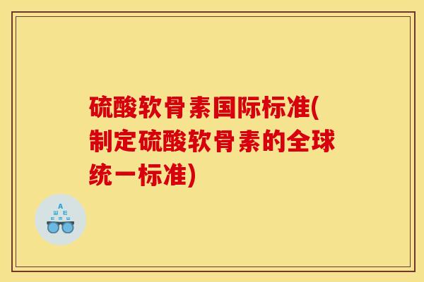 硫酸软骨素国际标准(制定硫酸软骨素的全球统一标准)