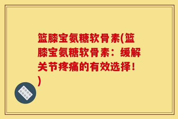 篮膝宝氨糖软骨素(篮膝宝氨糖软骨素：缓解关节疼痛的有效选择！)