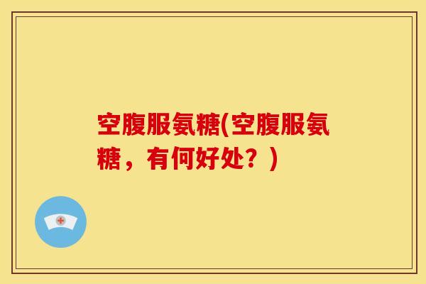 空腹服氨糖(空腹服氨糖，有何好处？)