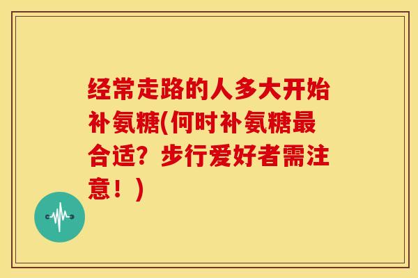 经常走路的人多大开始补氨糖(何时补氨糖最合适？步行爱好者需注意！)