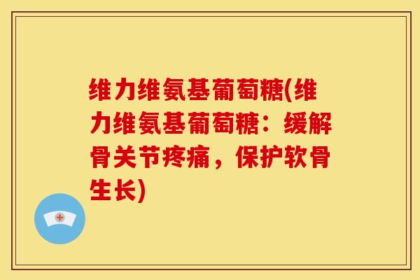 维力维氨基葡萄糖(维力维氨基葡萄糖：缓解骨关节疼痛，保护软骨生长)-第1张图片-关节骑士