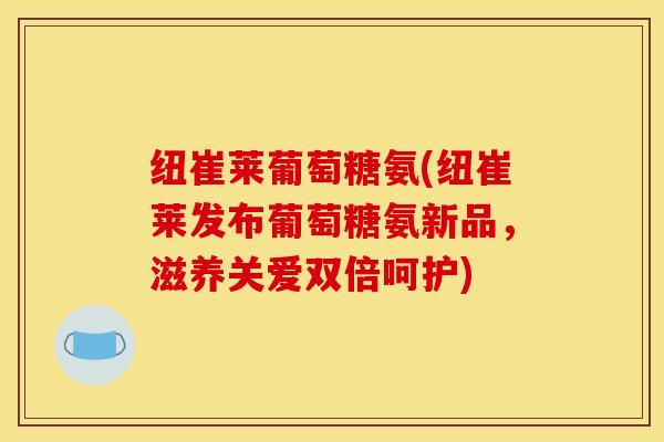 纽崔莱葡萄糖氨(纽崔莱发布葡萄糖氨新品，滋养关爱双倍呵护)