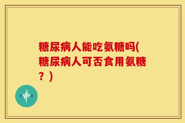 糖尿病人能吃氨糖吗(糖尿病人可否食用氨糖？)