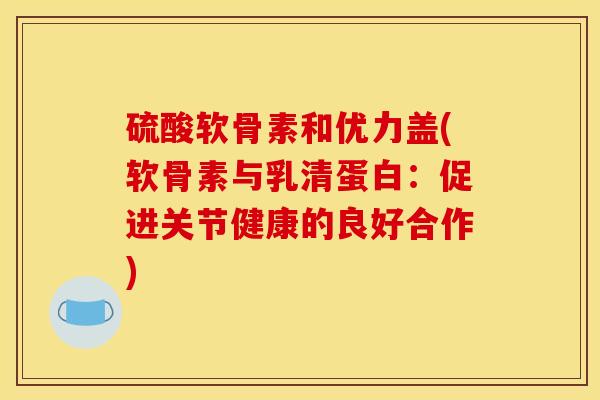 硫酸软骨素和优力盖(软骨素与乳清蛋白：促进关节健康的良好合作)