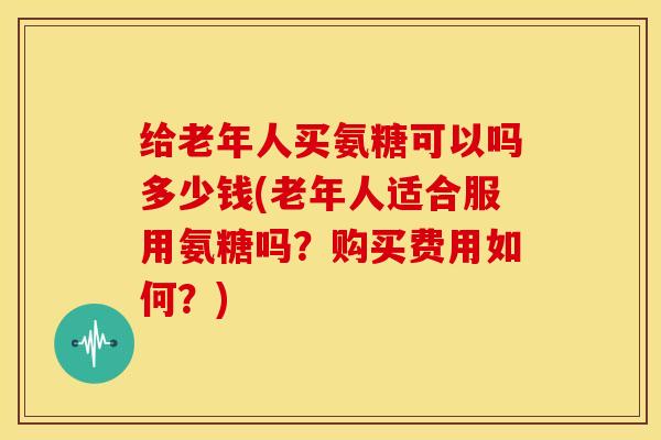 给老年人买氨糖可以吗多少钱(老年人适合服用氨糖吗?购买费用如何?)-第1张图片-关节骑士 给老年人买氨糖可以吗多少钱(老年人适合服用氨糖吗?购买费用如何?)-第1张图片-关节骑士