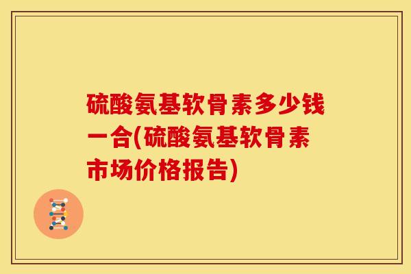 硫酸氨基软骨素多少钱一合(硫酸氨基软骨素市场价格报告)