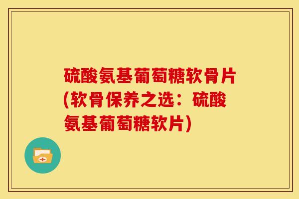 硫酸氨基葡萄糖软骨片(软骨保养之选：硫酸氨基葡萄糖软片)