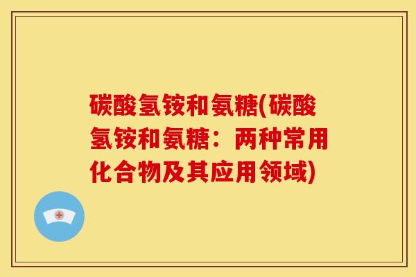 碳酸氢铵和氨糖(碳酸氢铵和氨糖：两种常用化合物及其应用领域)