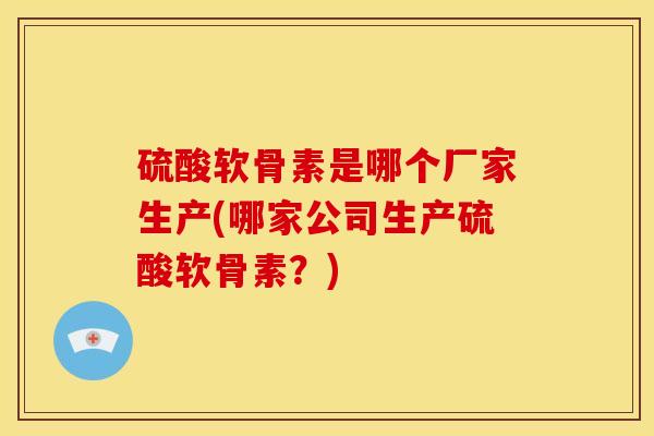 硫酸软骨素是哪个厂家生产(哪家公司生产硫酸软骨素？)