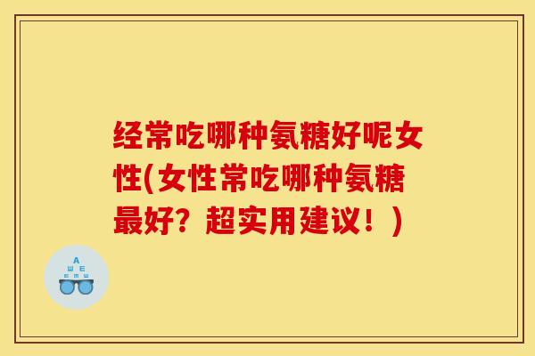 经常吃哪种氨糖好呢女性(女性常吃哪种氨糖最好？超实用建议！)