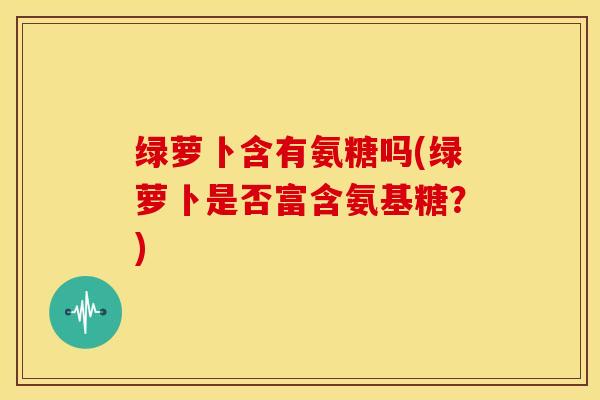 绿萝卜含有氨糖吗(绿萝卜是否富含氨基糖?)-第1张图片-关节骑士 绿萝卜含有氨糖吗(绿萝卜是否富含氨基糖?)-第1张图片-关节骑士
