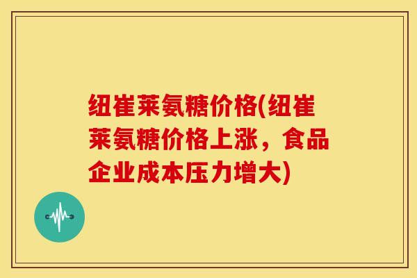 纽崔莱氨糖价格(纽崔莱氨糖价格上涨，食品企业成本压力增大)-第1张图片-关节骑士