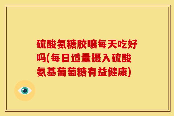 硫酸氨糖胶嚷每天吃好吗(每日适量摄入硫酸氨基葡萄糖有益健康)