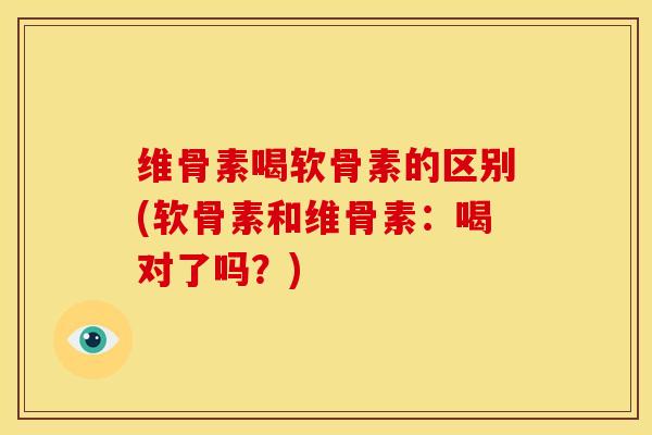 维骨素喝软骨素的区别(软骨素和维骨素：喝对了吗？)