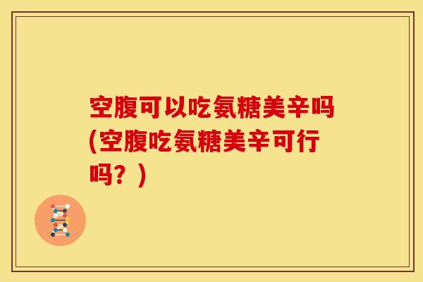 空腹可以吃氨糖美辛吗(空腹吃氨糖美辛可行吗？)