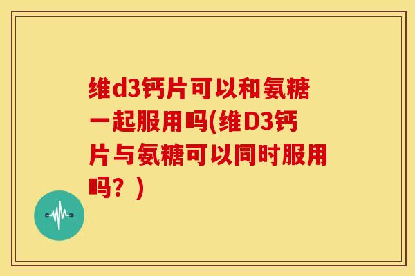 维d3钙片可以和氨糖一起服用吗(维D3钙片与氨糖可以同时服用吗？)