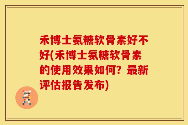 禾博士氨糖软骨素好不好(禾博士氨糖软骨素的使用效果如何？最新评估报告发布)