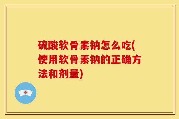 硫酸软骨素钠怎么吃(使用软骨素钠的正确方法和剂量)