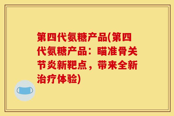 第四代氨糖产品(第四代氨糖产品：瞄准骨关节炎新靶点，带来全新治疗体验)