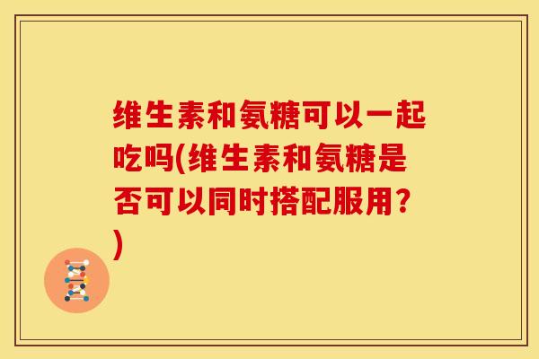 维生素和氨糖可以一起吃吗(维生素和氨糖是否可以同时搭配服用？)