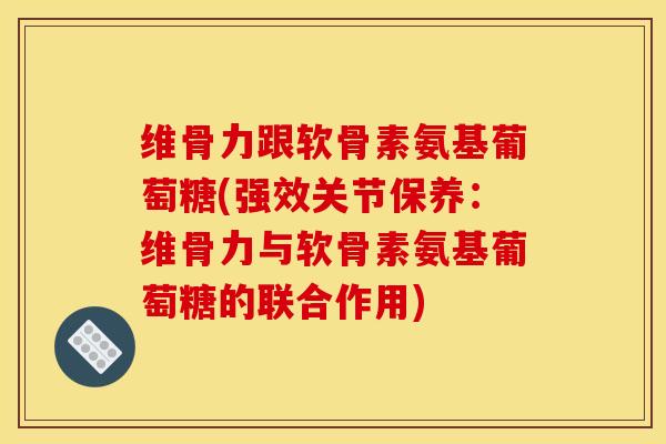 维骨力跟软骨素氨基葡萄糖(强效关节保养：维骨力与软骨素氨基葡萄糖的联合作用)-第1张图片-关节骑士
