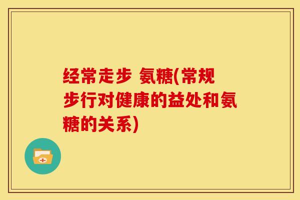 经常走步 氨糖(常规步行对健康的益处和氨糖的关系)