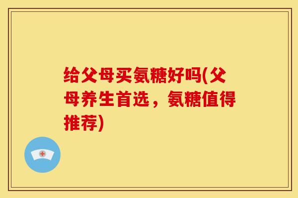 给父母买氨糖好吗(父母养生首选，氨糖值得推荐)