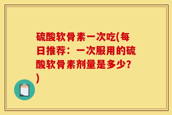 硫酸软骨素一次吃(每日推荐：一次服用的硫酸软骨素剂量是多少？)-第1张图片-关节骑士