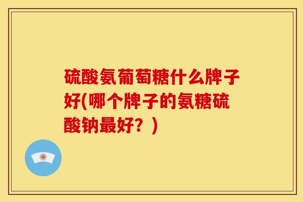 硫酸氨葡萄糖什么牌子好(哪个牌子的氨糖硫酸钠最好？)