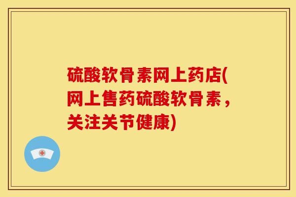 硫酸软骨素网上药店(网上售药硫酸软骨素，关注关节健康)