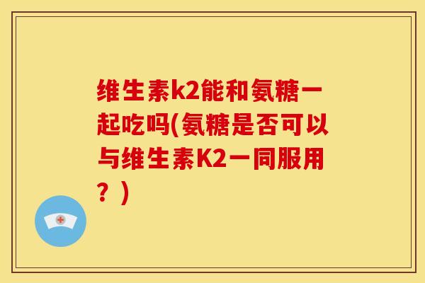 维生素k2能和氨糖一起吃吗(氨糖是否可以与维生素K2一同服用？)