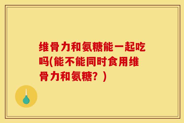 维骨力和氨糖能一起吃吗(能不能同时食用维骨力和氨糖？)