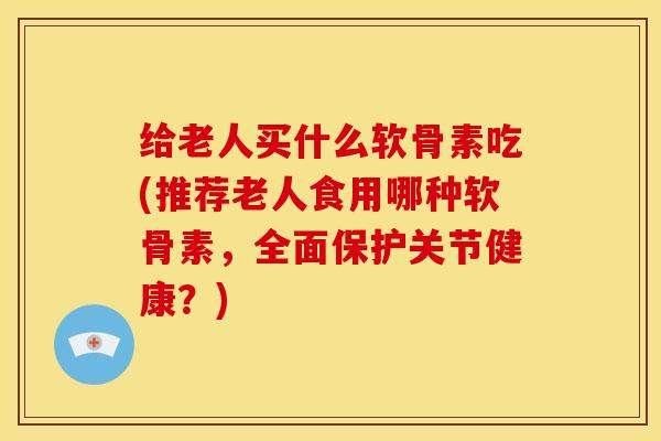 给老人买什么软骨素吃(推荐老人食用哪种软骨素，全面保护关节健康？)