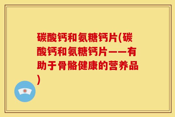 碳酸钙和氨糖钙片(碳酸钙和氨糖钙片——有助于骨骼健康的营养品)