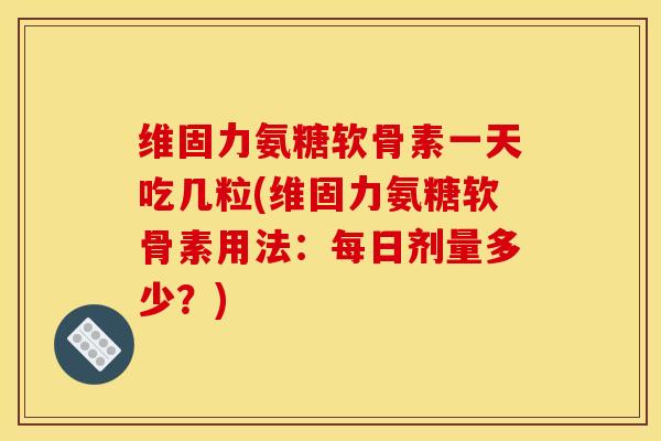 维固力氨糖软骨素一天吃几粒(维固力氨糖软骨素用法：每日剂量多少？)